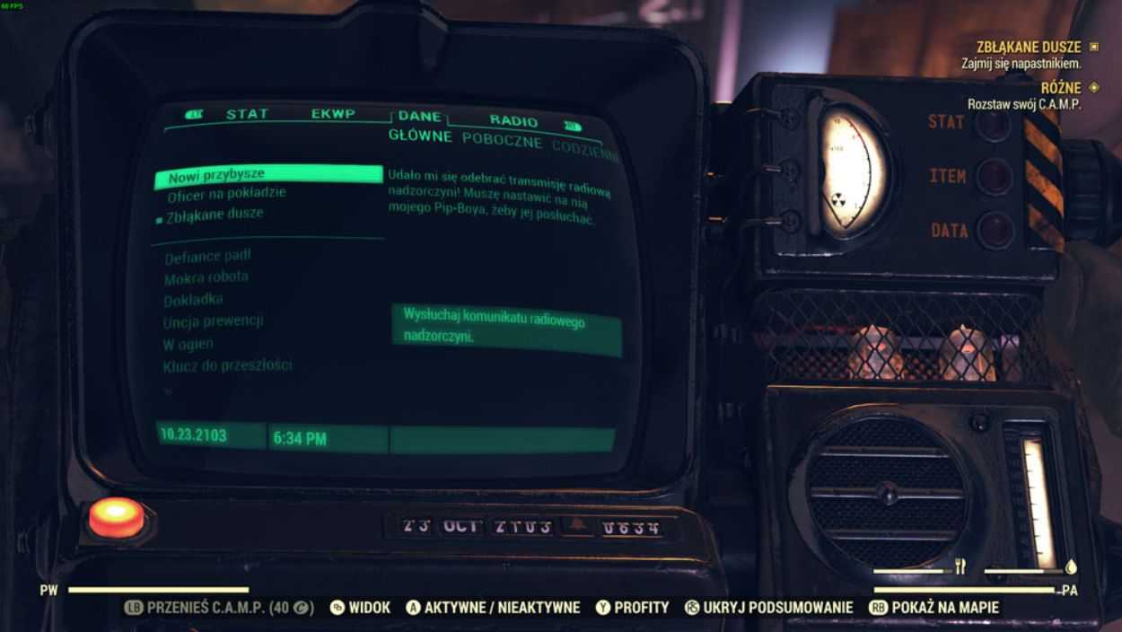 
Obraz przedstawia zbliżenie na urządzenie Pip-Boy z gry Fallout 76, wyświetlające menu radiowe i zadania.

Centralnym elementem jest zielonkawy ekran Pip-Boya, na którym widoczne są zakładki: "STAT", "EKWP", "DANE" i aktywna zakładka "RADIO". Pod zakładką "RADIO" widnieją podkategorie: "GŁÓWNE", "POBOCZNE" i "CODZIENNE".

Na ekranie wyświetla się tekst w języku polskim, informujący o otrzymanej transmisji radiowej: "Udało mi się odebrać transmisję radiową nadzorczyni! Muszę nastawić na nią mojego Pip-Boya, żeby jej posłuchać." Poniżej znajduje się przycisk "Wysłuchaj komunikatu radiowego nadzorczyni.".

Po lewej stronie ekranu widoczne są również listy zadań, takie jak "Nowi przybysze", "Officer na pokładzie" i "Zbłąkane dusze". Na dole ekranu widoczna jest data "10.23.2103" i godzina "6:34 PM".

Po prawej stronie od ekranu widoczne są elementy obudowy Pip-Boya: pokrętła, przyciski i głośnik. W tle, u góry po prawej stronie, widać fragment interfejsu z zadaniem "ZBLĄKANE DUSZE" i instrukcją "Zajmij się napastnikiem.". Na samym dole ekranu widoczne są podpowiedzi do sterowania (przycisków kontrolera).