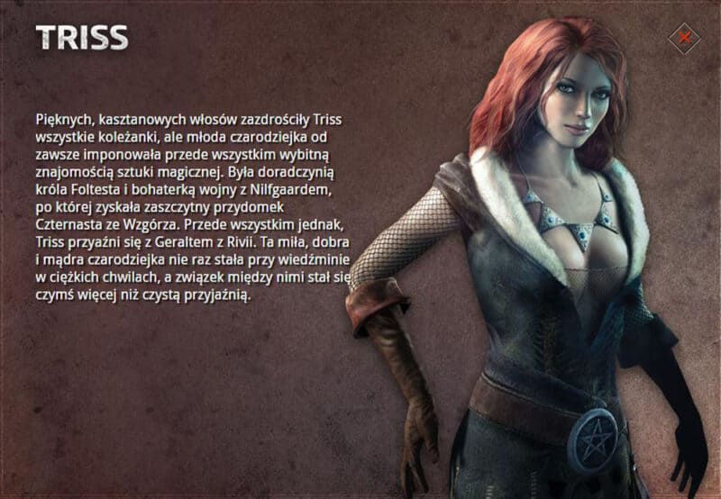Grafika przedstawiająca model Triss Merigold z pierwszej części Wiedźmina z następującym opisem: Pięknych, kasztanowych włosów zazdrościły Triss wszystkie koleżanki, ale młoda czarodziejka od zawsze imponowała przede wszystkim wybitną znajomością sztuki magicznej. Była doradczynią króla Foltesta i bohaterką wojny z Nilfgaardem, po której zyskała zaszczytny przydomek Czternasta ze Wzgórza. Przede wszystkim jednak, Triss przyaźni się z Geraltem z Rivii. Ta miła, dobra i mądra czarodziejka nie raz stała przy wiedźminie w ciężkich chwilach, a związek między nimi stał się czymś więcej niż czystą przyjaźnią.