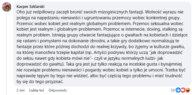 Oho już redpillowcy zaczęli bronić swoich mizoginicznych fantazji. Wolność wyrazu nie polega na napędzaniu nienawiści i ugruntowaniu przemocy wobec konkretnej grupy. Przemoc wobec kobiet jest realnym globalnym problemem. Przemoc w internecie, doxing, stalking są realnym problem. Istnieją grupy otwarcie fantazjujące o gwałtach na kobietach i dzielące się radami i pomysłami na dokonanie zbrodni, a takie gry dodatkowo normalizują te fantazje przez które później dochodzi do realnej krzywdy, bo żyjemy w kulturze gwałtu, na której manosfera trzepie kapitał (np. Artyści podrywu którzy uczą “jak doprowadzić do seksu nawet gdy kobieta mówi nie”- czyli w języku normalnych ludzi- jak doprowadzić do gwałtu). Taka gra jest już tylko reakcją na incelskie gusta i bynajmniej nie rozwiąże problemu nienawiści i pogardy wobec kobiet a tylko je umocni. Trzeba być naprawdę tępym by tego nie widzieć, albo być częścią tego problemu i mieć trudność by się do tego przyznać.