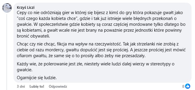 Cepy co nie odróżniają gier w której się bijesz z kimś do gry która pokazuje gwałt jako "coś czego każda kobieta chce", gdzie i tak już istnieje wiele błędnych przekonań o gwałcie. W społeczeństwie gdzie kobiety są coraz częściej mordowane tylko dlatego bo są kobietami, a gwałt wcale nie jest brany na poważnie przez jednostki które powinny bronić obywateli.
Chcąc czy nie chcąc, fikcja ma wpływ na rzeczywistość. Tak jak strzelanki nie zrobią z ciebie od razu mordercy, gwałtu dopuścić jest się prościej. A jeszcze prościej jest mówić ofiarom gwałtu, że same się o to prosiły albo żeby nie przesadzały.
Każdy wie, że polerowanie jest złe, niestety wiele ludzi dalej wierzy w stereotypy o gwałcie.
Ogarnijcie się ludzie.