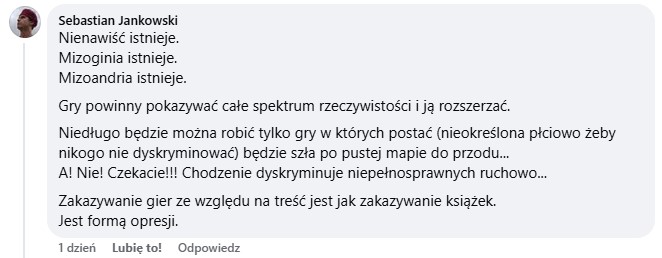Nienawiść istnieje.
Mizoginia istnieje.
Mizoandria istnieje.
Gry powinny pokazywać całe spektrum rzeczywistości i ją rozszerzać.
Niedługo będzie można robić tylko gry w których postać (nieokreślona płciowo żeby nikogo nie dyskryminować) będzie szła po pustej mapie do przodu...
A! Nie! Czekacie!!! Chodzenie dyskryminuje niepełnosprawnych ruchowo...
Zakazywanie gier ze względu na treść jest jak zakazywanie książek.
Jest formą opresji.