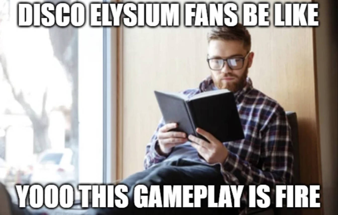 Gemini saidObrazek to popularny mem internetowy, który w żartobliwy sposób komentuje specyfikę gry wideo "Disco Elysium". Przedstawia on mężczyznę w okularach i koszuli w kratę, który siedzi i z dużym skupieniem czyta grubą książkę w czarnej oprawie. Na grafikę nałożono białe napisy: u góry widnieje zdanie "DISCO ELYSIUM FANS BE LIKE" (Fani Disco Elysium mają tak, że...), a na dole entuzjastyczny okrzyk "YOOO THIS GAMEPLAY IS FIRE" (Ooo, ten gameplay jest czadowy). Humor obrazka opiera się na fakcie, że "Disco Elysium" to gra RPG niemal całkowicie pozbawiona walki, a oparta na czytaniu ogromnych ilości tekstu i dialogów, co dla fanów jest najbardziej ekscytującym elementem rozgrywki, podczas gdy dla postronnego obserwatora może przypominać po prostu czytanie książki.