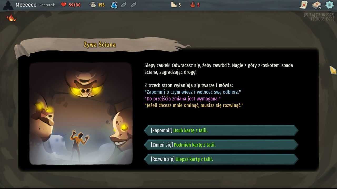 To zrzut ekranu ze zdarzenia losowego w grze Slay the Spire.
Na środku widzimy okno wydarzenia z ilustracją i tekstem fabularnym. Po lewej stronie znajduje się rysunek w mrocznym, brązowo-złotym klimacie: Mała postać stoi w wąskim przejściu z rękami uniesionymi w geście zaskoczenia. Z trzech stron otaczają ją ogromne kamienne twarze z żółto świecącymi oczami. Z góry opada ściana, blokując drogę ucieczki. Po prawej stronie widnieje opis sytuacji: ślepy zaułek, spadająca ściana i tajemnicze głosy mówiące zagadkowe zdania o zapomnieniu, zmianie i rozwoju.
Na dole są trzy wybory:
[Zapomnij] – Usuń kartę z talii.
[Zmień się] – Podmień kartę z talii.
[Rozwiń się] – Ulepsz kartę z talii.